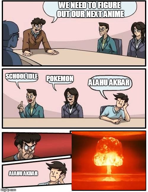 Boardroom Meeting Suggestion | WE NEED TO FIGURE OUT OUR NEXT ANIME; SCHOOL IDLE; POKEMON; ALAHU AKBAR; ALAHU AKBAR | image tagged in memes,boardroom meeting suggestion | made w/ Imgflip meme maker