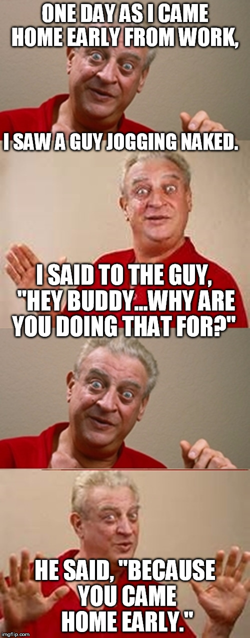 Bad Pun Rodney Dangerfield | ONE DAY AS I CAME HOME EARLY FROM WORK, I SAW A GUY JOGGING NAKED. I SAID TO THE GUY, "HEY BUDDY...WHY ARE YOU DOING THAT FOR?"; HE SAID, "BECAUSE YOU CAME HOME EARLY." | image tagged in bad pun rodney dangerfield | made w/ Imgflip meme maker