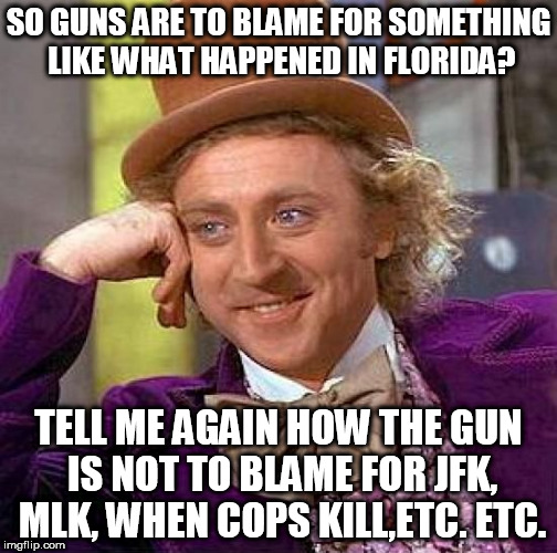 Creepy Condescending Wonka Meme | SO GUNS ARE TO BLAME FOR SOMETHING LIKE WHAT HAPPENED IN FLORIDA? TELL ME AGAIN HOW THE GUN IS NOT TO BLAME FOR JFK, MLK, WHEN COPS KILL,ETC. ETC. | image tagged in memes,creepy condescending wonka | made w/ Imgflip meme maker