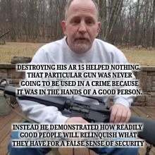 DESTROYING HIS AR 15 HELPED NOTHING. THAT PARTICULAR GUN WAS NEVER GOING TO BE USED IN A CRIME BECAUSE IT WAS IN THE HANDS OF A GOOD PERSON. INSTEAD HE DEMONSTRATED HOW READILY GOOD PEOPLE WILL RELINQUISH WHAT THEY HAVE FOR A FALSE SENSE OF SECURITY | image tagged in man destroys ar 15 | made w/ Imgflip meme maker