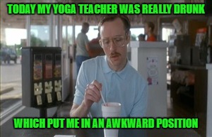 So I Guess You Can Say Things Are Getting Pretty Serious | TODAY MY YOGA TEACHER WAS REALLY DRUNK; WHICH PUT ME IN AN AWKWARD POSITION | image tagged in memes,so i guess you can say things are getting pretty serious | made w/ Imgflip meme maker