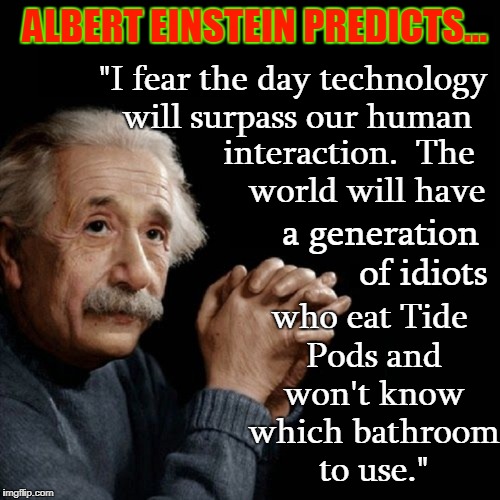 Albert Einstein Looks into the Future | ALBERT EINSTEIN PREDICTS... "I fear the day technology will surpass our human; interaction.  The    world will have; a generation         of idiots; who eat Tide Pods and won't know which bathroom to use." | image tagged in albert einstein,vince vance,the theory of relativity,tide pod challenge,gender confusion,gender identity | made w/ Imgflip meme maker