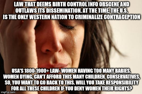 First World Problems Meme | LAW THAT DEEMS BIRTH CONTROL INFO OBSCENE AND OUTLAWS ITS DISSEMINATION. AT THE TIME, THE U.S. IS THE ONLY WESTERN NATION TO CRIMINALIZE CONTRACEPTION; USA'S 1800-1900+ LAW- WOMEN HAVING TOO MANY BABIES, WOMEN DYING, CAN'T AFFORD THIS MANY CHILDREN. CONSERVATIVES, SO, YOU WANT TO GO BACK TO THIS. WILL YOU TAKE RESPONSIBILITY FOR ALL THESE CHILDREN IF YOU DENY WOMEN THEIR RIGHTS? | image tagged in memes,first world problems | made w/ Imgflip meme maker
