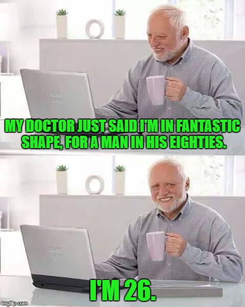 Time, Time, Time, see what's become of me... | MY DOCTOR JUST SAID I'M IN FANTASTIC SHAPE, FOR A MAN IN HIS EIGHTIES. I'M 26. | image tagged in memes,hide the pain harold,doctor,funny | made w/ Imgflip meme maker