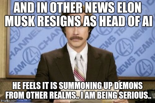 Ron Burgundy Meme | AND IN OTHER NEWS ELON MUSK RESIGNS AS HEAD OF AI; HE FEELS IT IS SUMMONING UP DEMONS FROM OTHER REALMS.. I AM BEING SERIOUS.. | image tagged in memes,ron burgundy | made w/ Imgflip meme maker