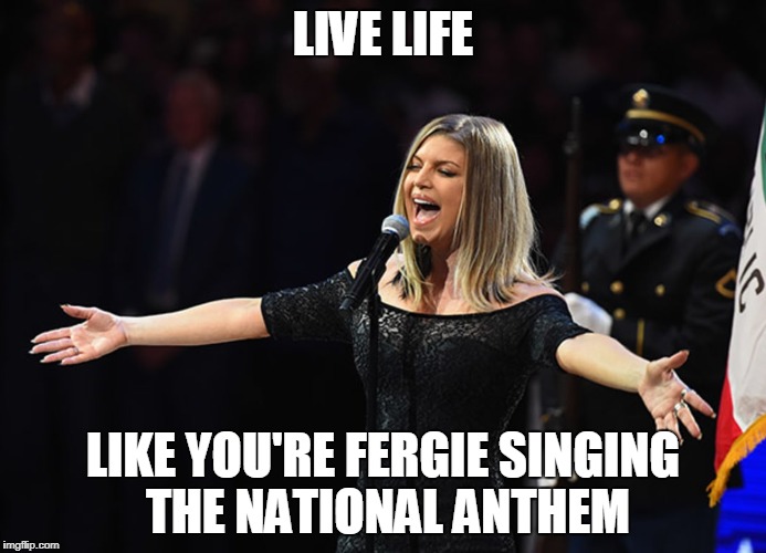Lesson in Not Giving AF | LIVE LIFE; LIKE YOU'RE FERGIE SINGING THE NATIONAL ANTHEM | image tagged in fergienationalanthem | made w/ Imgflip meme maker