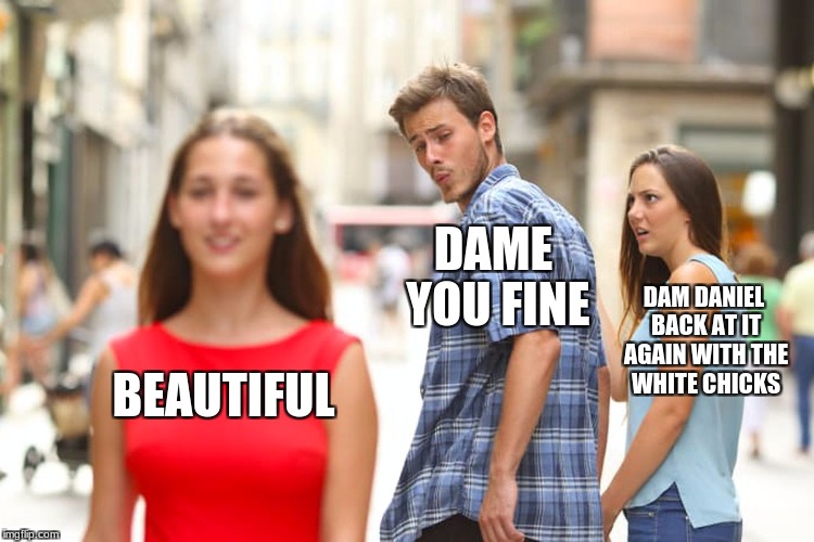 Distracted Boyfriend | DAME YOU FINE; DAM DANIEL BACK AT IT AGAIN WITH THE WHITE CHICKS; BEAUTIFUL | image tagged in memes,distracted boyfriend | made w/ Imgflip meme maker
