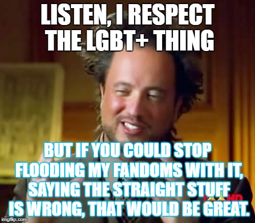 please for the love of go at least respect my opinions, it's not everyone, just the people who shove it in my face. | LISTEN, I RESPECT THE LGBT+ THING; BUT IF YOU COULD STOP FLOODING MY FANDOMS WITH IT, SAYING THE STRAIGHT STUFF IS WRONG, THAT WOULD BE GREAT. | image tagged in memes,ancient aliens | made w/ Imgflip meme maker