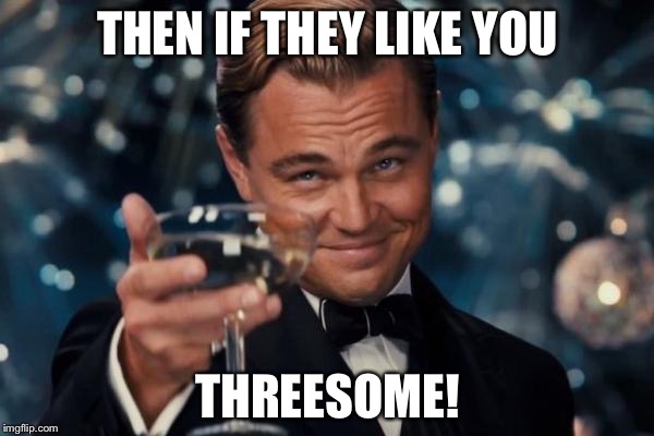 Leonardo Dicaprio Cheers Meme | THEN IF THEY LIKE YOU THREESOME! | image tagged in memes,leonardo dicaprio cheers | made w/ Imgflip meme maker