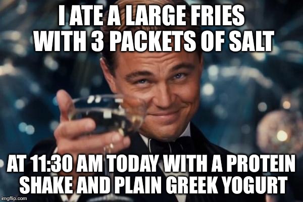 Leonardo Dicaprio Cheers Meme | I ATE A LARGE FRIES WITH 3 PACKETS OF SALT AT 11:30 AM TODAY WITH A PROTEIN SHAKE AND PLAIN GREEK YOGURT | image tagged in memes,leonardo dicaprio cheers | made w/ Imgflip meme maker