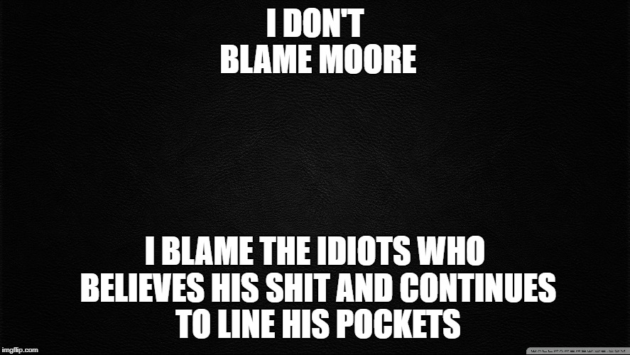 Dark background1 | I DON'T BLAME MOORE I BLAME THE IDIOTS WHO BELIEVES HIS SHIT AND CONTINUES TO LINE HIS POCKETS | image tagged in dark background1 | made w/ Imgflip meme maker