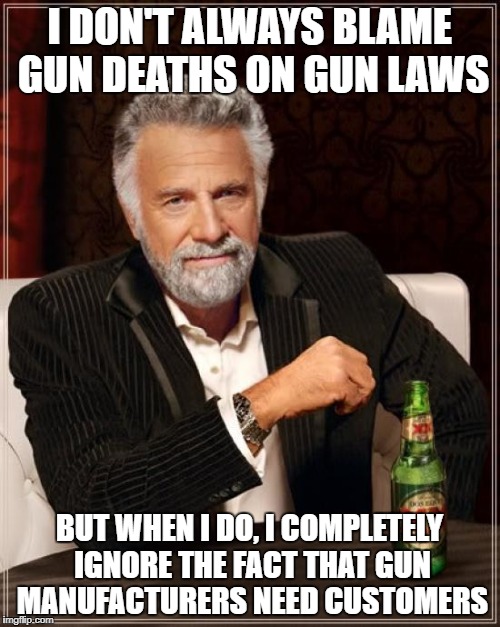 The Most Stupid Logic in the World | I DON'T ALWAYS BLAME GUN DEATHS ON GUN LAWS; BUT WHEN I DO, I COMPLETELY IGNORE THE FACT THAT GUN MANUFACTURERS NEED CUSTOMERS | image tagged in memes,the most interesting man in the world | made w/ Imgflip meme maker