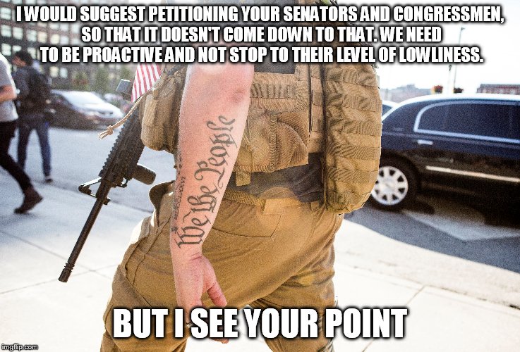 I WOULD SUGGEST PETITIONING YOUR SENATORS AND CONGRESSMEN, SO THAT IT DOESN'T COME DOWN TO THAT. WE NEED TO BE PROACTIVE AND NOT STOP TO THE | made w/ Imgflip meme maker