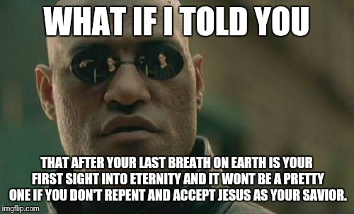 Matrix Morpheus Meme | WHAT IF I TOLD YOU; THAT AFTER YOUR LAST BREATH ON EARTH IS YOUR FIRST SIGHT INTO ETERNITY AND IT WONT BE A PRETTY ONE IF YOU DON'T REPENT AND ACCEPT JESUS AS YOUR SAVIOR. | image tagged in memes,matrix morpheus | made w/ Imgflip meme maker