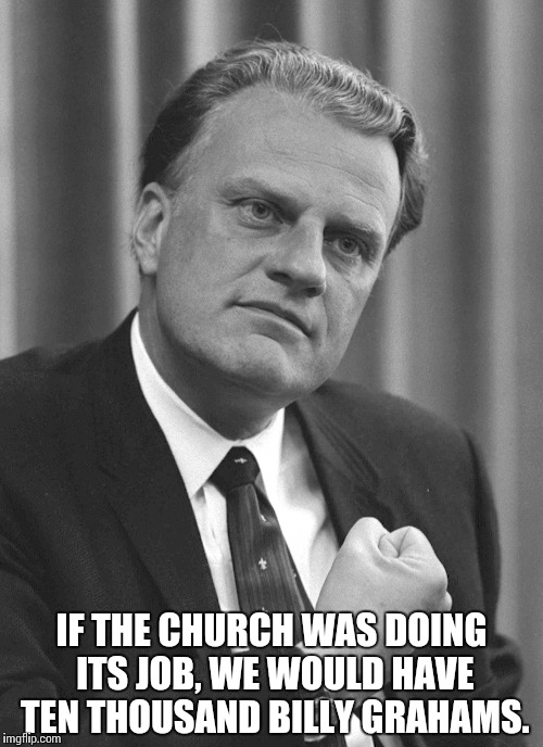Repentance | IF THE CHURCH WAS DOING ITS JOB, WE WOULD HAVE TEN THOUSAND BILLY GRAHAMS. | image tagged in billy graham,church,jesus,christ,repentance,god | made w/ Imgflip meme maker