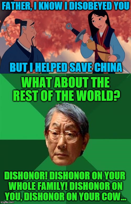 Cri-Kee, make a note of this. | FATHER, I KNOW I DISOBEYED YOU; BUT I HELPED SAVE CHINA; WHAT ABOUT THE REST OF THE WORLD? DISHONOR! DISHONOR ON YOUR WHOLE FAMILY! DISHONOR ON YOU, DISHONOR ON YOUR COW... | image tagged in mulan,memes,high expectations asian father,dishonor,china | made w/ Imgflip meme maker