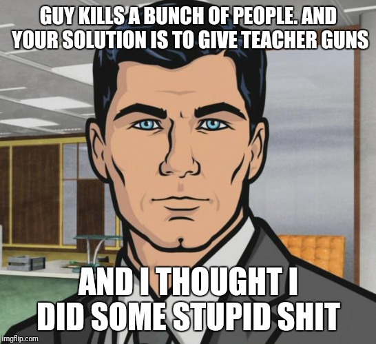 Archer Meme | GUY KILLS A BUNCH OF PEOPLE.
AND YOUR SOLUTION IS TO GIVE TEACHER GUNS; AND I THOUGHT I DID SOME STUPID SHIT | image tagged in memes,archer | made w/ Imgflip meme maker
