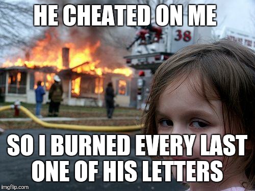 "I know I don't deserve you, Eliza..." DAMN RIGHT YOU DON'T! | HE CHEATED ON ME; SO I BURNED EVERY LAST ONE OF HIS LETTERS | image tagged in memes,disaster girl | made w/ Imgflip meme maker