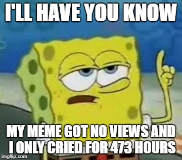 I'll have you know | I'LL HAVE YOU KNOW; MY MEME GOT NO VIEWS AND I ONLY CRIED FOR 473 HOURS | image tagged in memes,ill have you know spongebob | made w/ Imgflip meme maker