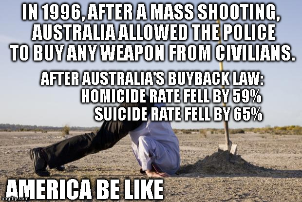Gun law has to be smart to work, then it works | IN 1996, AFTER A MASS SHOOTING,  AUSTRALIA ALLOWED THE POLICE TO BUY ANY WEAPON FROM CIVILIANS. AFTER AUSTRALIA'S BUYBACK LAW:               HOMICIDE RATE FELL BY 59%                   SUICIDE RATE FELL BY 65%; AMERICA BE LIKE | image tagged in ignorance | made w/ Imgflip meme maker