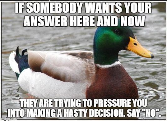 Whenever they say, "No you don't have time to think - it's now or never!" | IF SOMEBODY WANTS YOUR ANSWER HERE AND NOW; THEY ARE TRYING TO PRESSURE YOU INTO MAKING A HASTY DECISION. SAY "NO". | image tagged in memes,actual advice mallard | made w/ Imgflip meme maker