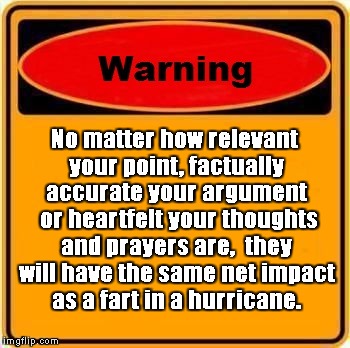 Note to self. | No matter how relevant your point, factually accurate your argument  or heartfelt your thoughts and prayers are,

they will have the same net impact as a fart in a hurricane. | image tagged in memes,warning sign | made w/ Imgflip meme maker