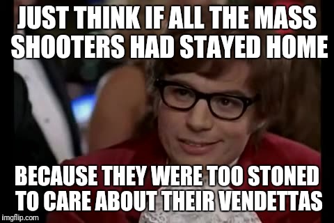 Serious, keep thinking about it. | JUST THINK IF ALL THE MASS SHOOTERS HAD STAYED HOME; BECAUSE THEY WERE TOO STONED TO CARE ABOUT THEIR VENDETTAS | image tagged in memes,i too like to live dangerously,mass shooting,stoned,solutions | made w/ Imgflip meme maker