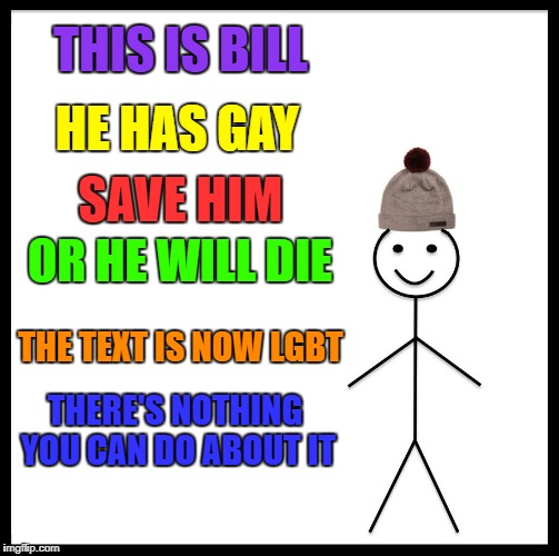 Be Like Bill | THIS IS BILL; HE HAS GAY; SAVE HIM; OR HE WILL DIE; THE TEXT IS NOW LGBT; THERE'S NOTHING YOU CAN DO ABOUT IT | image tagged in memes,be like bill | made w/ Imgflip meme maker