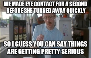 So I Guess You Can Say Things Are Getting Pretty Serious | WE MADE EYE CONTACT FOR A SECOND BEFORE SHE TURNED AWAY QUICKLY; SO I GUESS YOU CAN SAY THINGS ARE GETTING PRETTY SERIOUS | image tagged in memes,so i guess you can say things are getting pretty serious | made w/ Imgflip meme maker