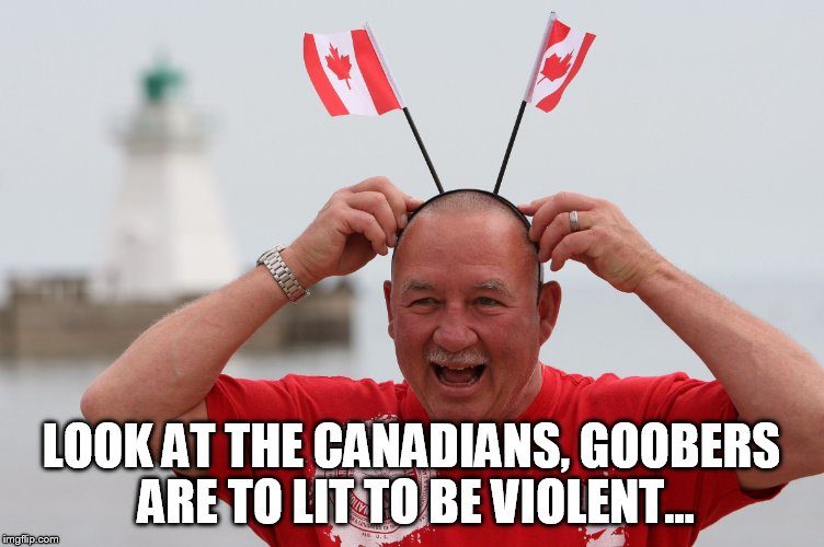 LOOK AT THE CANADIANS, GOOBERS ARE TO LIT TO BE VIOLENT... | made w/ Imgflip meme maker