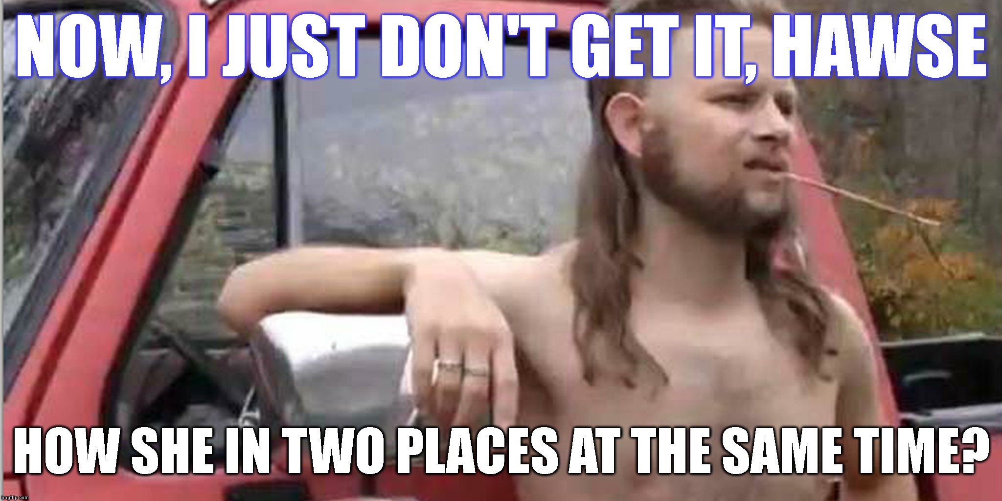 Redneck With A Truck | NOW, I JUST DON'T GET IT, HAWSE HOW SHE IN TWO PLACES AT THE SAME TIME? | image tagged in redneck with a truck | made w/ Imgflip meme maker