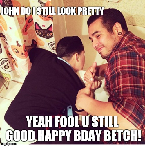 Birthday | JOHN DO I STILL LOOK PRETTY; YEAH FOOL U STILL GOOD HAPPY BDAY BETCH! | image tagged in drunk | made w/ Imgflip meme maker