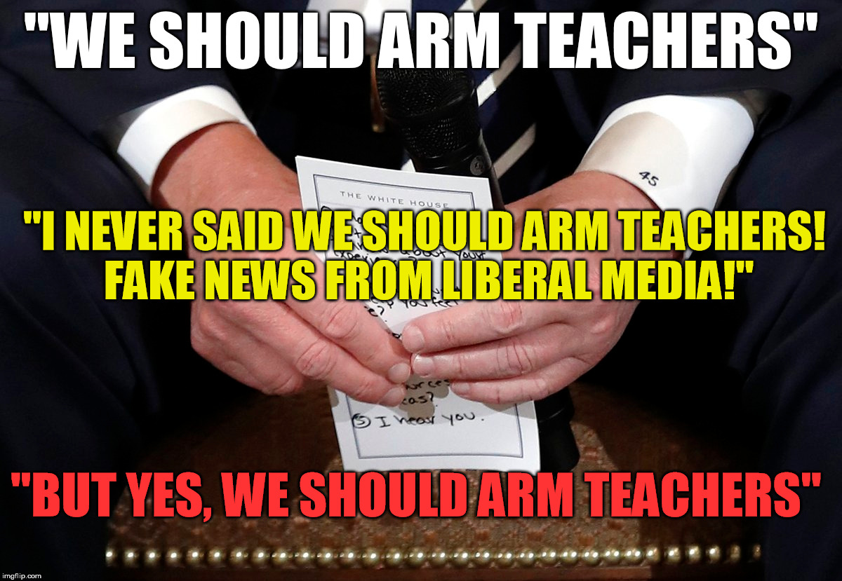 Everything wrong with our Government in one meme | "WE SHOULD ARM TEACHERS"; "I NEVER SAID WE SHOULD ARM TEACHERS! FAKE NEWS FROM LIBERAL MEDIA!"; "BUT YES, WE SHOULD ARM TEACHERS" | image tagged in trump,shooting,guns,florida,nra | made w/ Imgflip meme maker