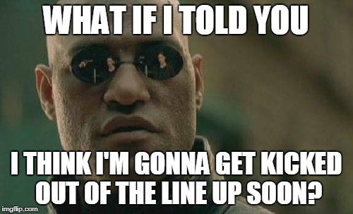 Matrix Morpheus Meme | WHAT IF I TOLD YOU I THINK I'M GONNA GET KICKED OUT OF THE LINE UP SOON? | image tagged in memes,matrix morpheus | made w/ Imgflip meme maker