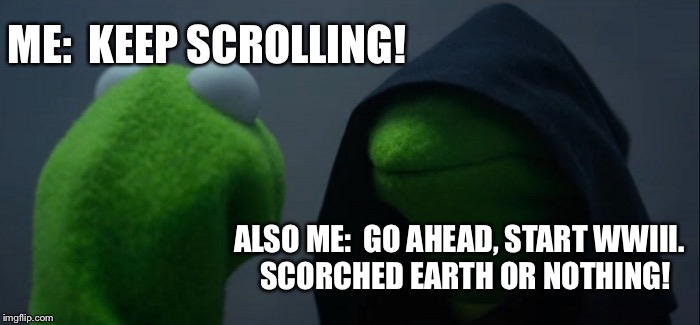 Evil Kermit Meme | ME:  KEEP SCROLLING! ALSO ME:  GO AHEAD, START WWIII.  SCORCHED EARTH OR NOTHING! | image tagged in memes,evil kermit | made w/ Imgflip meme maker