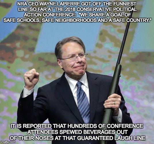 NRA patsey | NRA CEO WAYNE LAPIERRE GOT OFF THE FUNNIEST LINE SO FAR AT THE 2018 CONSERVATIVE POLITICAL ACTION CONFERENCE:  "WE SHARE A GOAL OF SAFE SCHOOLS, SAFE NEIGHBORHOODS AND A SAFE COUNTRY."; IT IS REPORTED THAT HUNDREDS OF CONFERENCE ATTENDEES SPEWED BEVERAGES OUT OF THEIR NOSES AT THAT GUARANTEED LAUGH LINE | image tagged in nra patsey | made w/ Imgflip meme maker