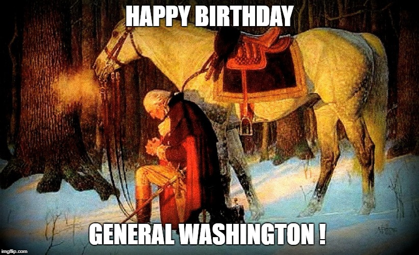 Happy Birthday President Washington !  | HAPPY BIRTHDAY; GENERAL WASHINGTON ! | image tagged in history,founding father,prayer,valley forge,god,in god we trust | made w/ Imgflip meme maker