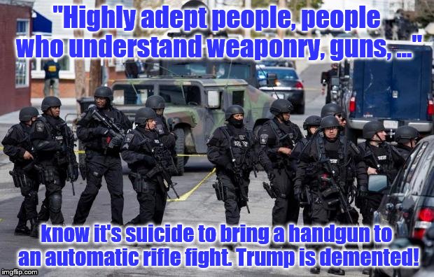 Military Cops | "Highly adept people, people who understand weaponry, guns, ..."; know it's suicide to bring a handgun to an automatic rifle fight. Trump is demented! | image tagged in military cops | made w/ Imgflip meme maker