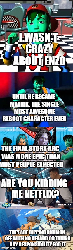I WASN'T CRAZY ABOUT ENZO; UNTIL HE BECAME MATRIX, THE SINGLE MOST AWESOME REBOOT CHARACTER EVER; THE FINAL STORY ARC WAS MORE EPIC THAN MOST PEOPLE EXPECTED; ARE YOU KIDDING ME NETFLIX? THEY ARE RIPPING DIGIMON OFF WITH NO REGARD OR TAKING ANY RESPONSIBILITY FOR IT | image tagged in reboot,childhood ruined,show | made w/ Imgflip meme maker