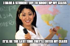 armed teacher | I DARE A STUDENT TRY TO SHOOT UP MY CLASS; IT'LL BE THE LAST TIME THEY'LL ENTER MY CLASS | image tagged in armed teacher | made w/ Imgflip meme maker
