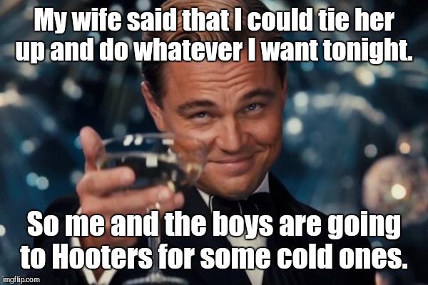 Leonardo Dicaprio Cheers Meme | My wife said that I could tie her up and do whatever I want tonight. So me and the boys are going to Hooters for some cold ones. | image tagged in memes,leonardo dicaprio cheers | made w/ Imgflip meme maker