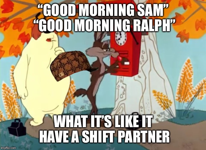 “GOOD MORNING SAM” “GOOD MORNING RALPH”; WHAT IT’S LIKE IT HAVE A SHIFT PARTNER | image tagged in shift partner,scumbag | made w/ Imgflip meme maker