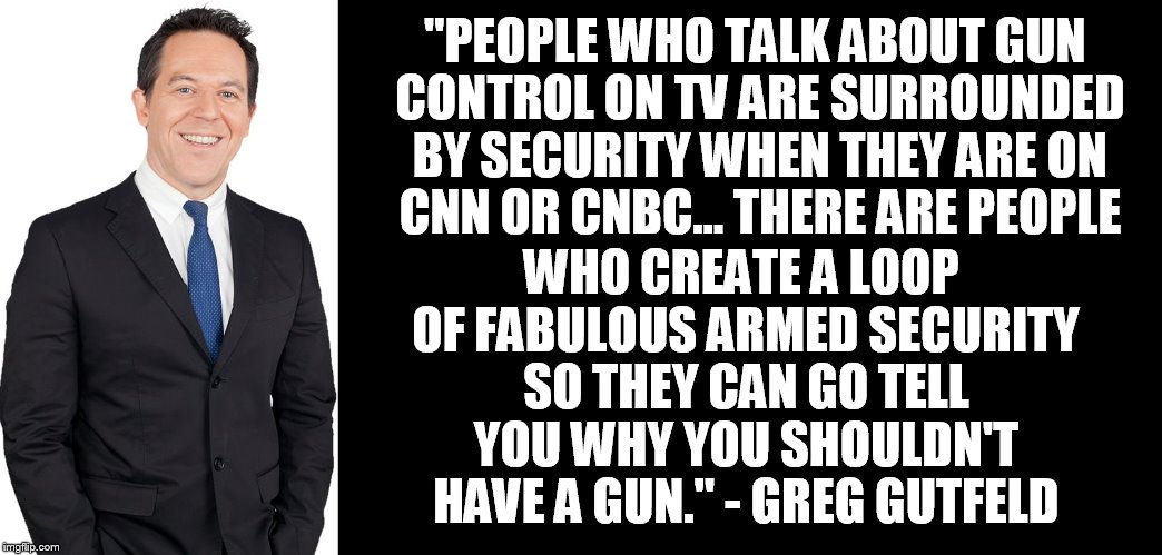 Greg Gutfeld | WHO CREATE A LOOP OF FABULOUS ARMED SECURITY SO THEY CAN GO TELL YOU WHY YOU SHOULDN'T HAVE A GUN." - GREG GUTFELD; "PEOPLE WHO TALK ABOUT GUN CONTROL ON TV ARE SURROUNDED BY SECURITY WHEN THEY ARE ON CNN OR CNBC... THERE ARE PEOPLE | image tagged in greg gutfeld | made w/ Imgflip meme maker