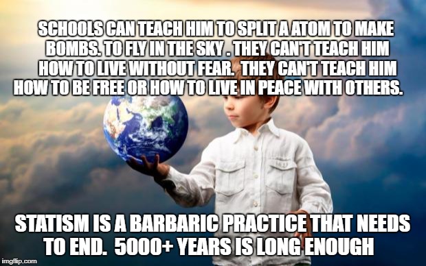 peace | SCHOOLS CAN TEACH HIM TO SPLIT A ATOM TO MAKE BOMBS. TO FLY IN THE SKY . THEY CAN'T TEACH HIM HOW TO LIVE WITHOUT FEAR.  THEY CAN'T TEACH HIM HOW TO BE FREE OR HOW TO LIVE IN PEACE WITH OTHERS. STATISM IS A BARBARIC PRACTICE THAT NEEDS TO END.  5000+ YEARS IS LONG ENOUGH | image tagged in peace | made w/ Imgflip meme maker