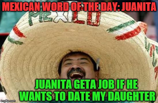 mexican word of the day | MEXICAN WORD OF THE DAY: JUANITA; JUANITA GETA JOB IF HE WANTS TO DATE MY DAUGHTER | image tagged in mexican word of the day,memes,juanita | made w/ Imgflip meme maker