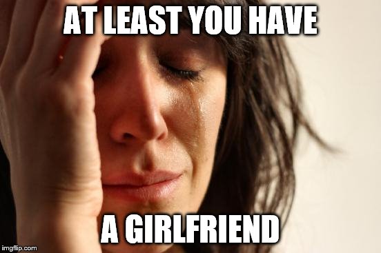 First World Problems Meme | AT LEAST YOU HAVE A GIRLFRIEND | image tagged in memes,first world problems | made w/ Imgflip meme maker