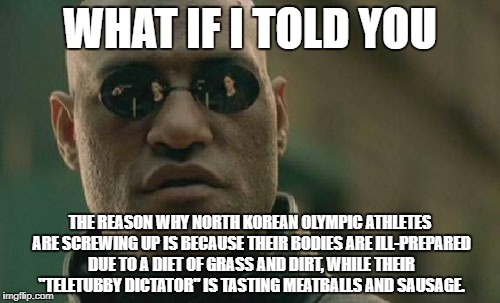 Here is why North Korean Olympic athletes are losing | WHAT IF I TOLD YOU; THE REASON WHY NORTH KOREAN OLYMPIC ATHLETES ARE SCREWING UP IS BECAUSE THEIR BODIES ARE ILL-PREPARED DUE TO A DIET OF GRASS AND DIRT, WHILE THEIR "TELETUBBY DICTATOR" IS TASTING MEATBALLS AND SAUSAGE. | image tagged in memes,matrix morpheus,teletubbies,hungry kim jong un,olympics,north korea | made w/ Imgflip meme maker