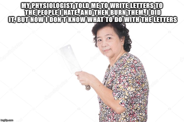 MY PHYSIOLOGIST TOLD ME TO WRITE LETTERS TO THE PEOPLE I HATE, AND THEN BURN THEM. I DID IT, BUT NOW I DON’T KNOW WHAT TO DO WITH THE LETTERS | image tagged in funny | made w/ Imgflip meme maker