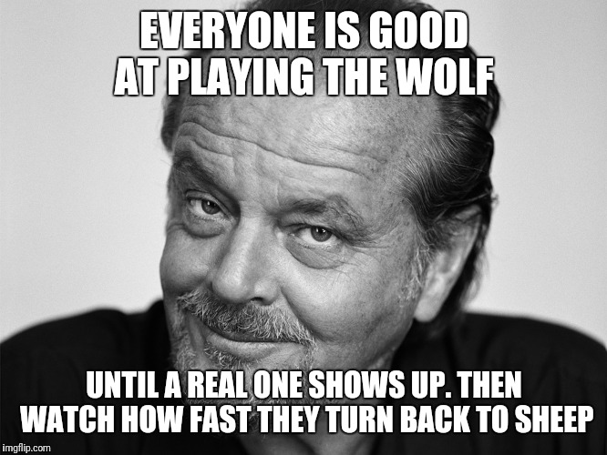 Jack Nicholson Black and White | EVERYONE IS GOOD AT PLAYING THE WOLF; UNTIL A REAL ONE SHOWS UP. THEN WATCH HOW FAST THEY TURN BACK TO SHEEP | image tagged in jack nicholson black and white | made w/ Imgflip meme maker