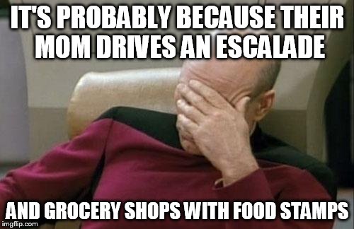 Captain Picard Facepalm Meme | IT'S PROBABLY BECAUSE THEIR MOM DRIVES AN ESCALADE AND GROCERY SHOPS WITH FOOD STAMPS | image tagged in memes,captain picard facepalm | made w/ Imgflip meme maker